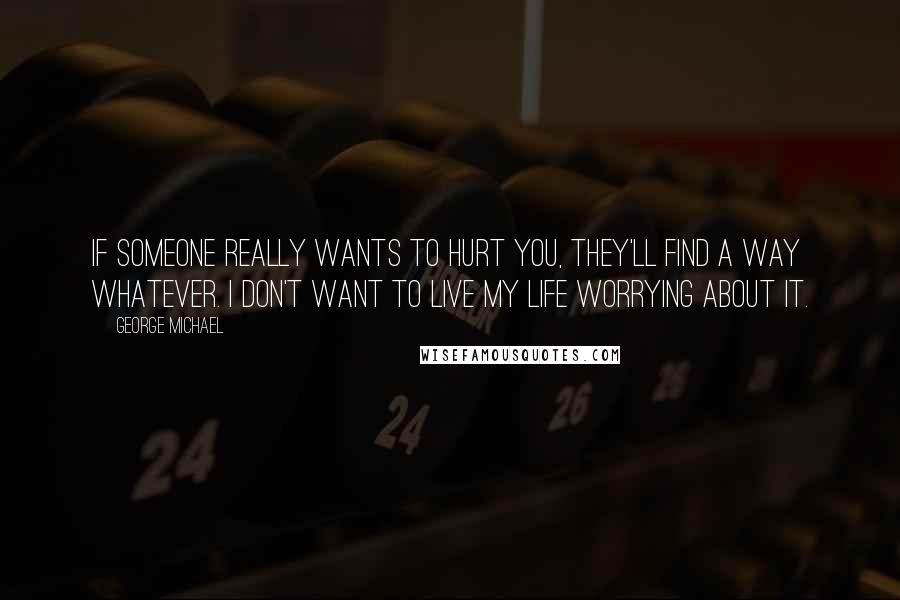 George Michael Quotes: If someone really wants to hurt you, they'll find a way whatever. I don't want to live my life worrying about it.