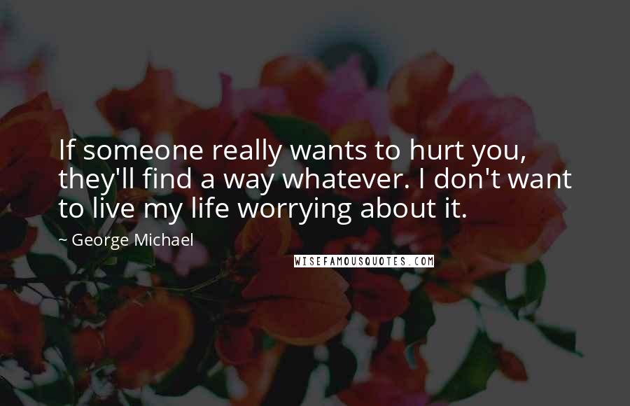 George Michael Quotes: If someone really wants to hurt you, they'll find a way whatever. I don't want to live my life worrying about it.