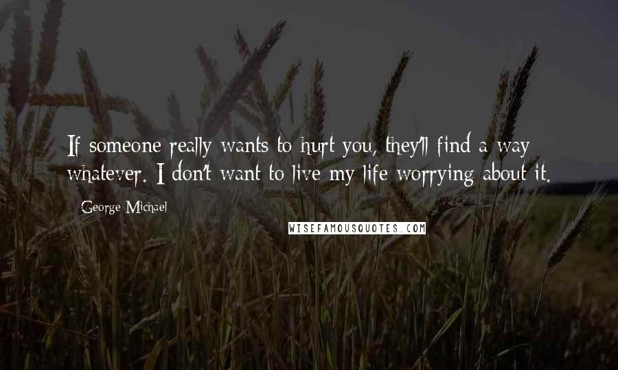 George Michael Quotes: If someone really wants to hurt you, they'll find a way whatever. I don't want to live my life worrying about it.