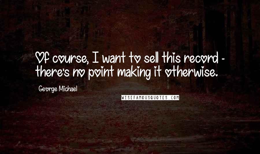 George Michael Quotes: Of course, I want to sell this record - there's no point making it otherwise.