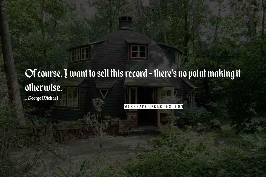 George Michael Quotes: Of course, I want to sell this record - there's no point making it otherwise.