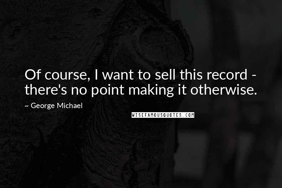 George Michael Quotes: Of course, I want to sell this record - there's no point making it otherwise.