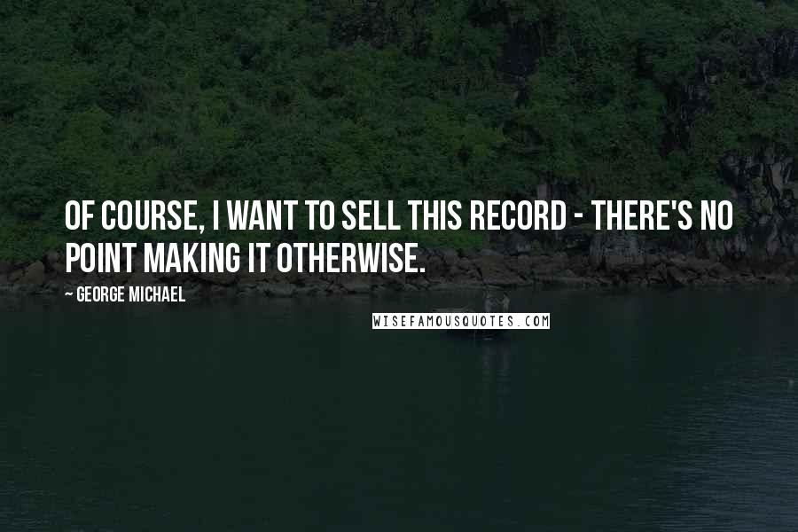 George Michael Quotes: Of course, I want to sell this record - there's no point making it otherwise.