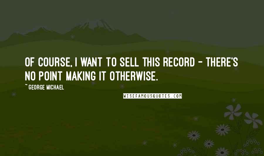 George Michael Quotes: Of course, I want to sell this record - there's no point making it otherwise.