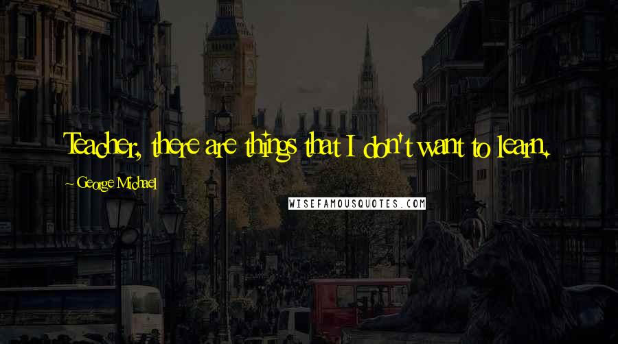 George Michael Quotes: Teacher, there are things that I don't want to learn.