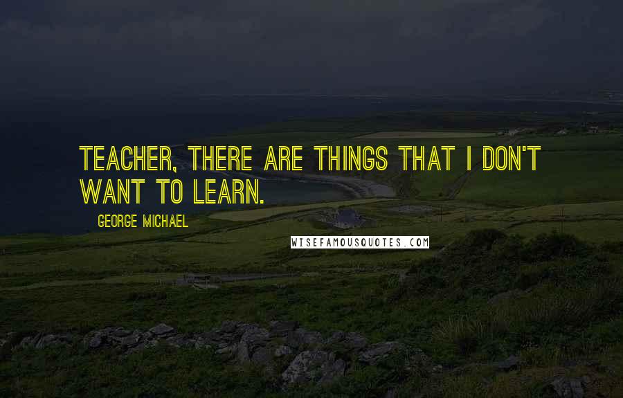 George Michael Quotes: Teacher, there are things that I don't want to learn.