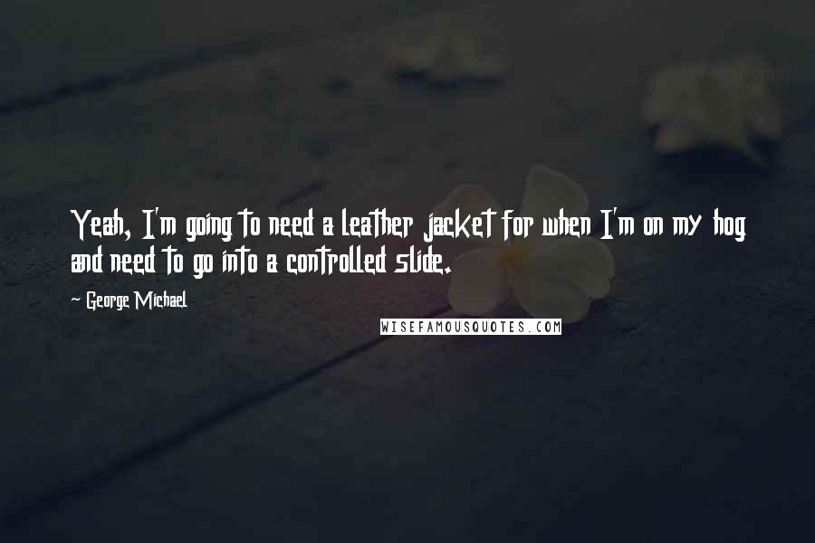 George Michael Quotes: Yeah, I'm going to need a leather jacket for when I'm on my hog and need to go into a controlled slide.