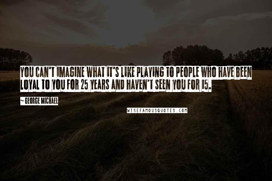 George Michael Quotes: You can't imagine what it's like playing to people who have been loyal to you for 25 years and haven't seen you for 15.