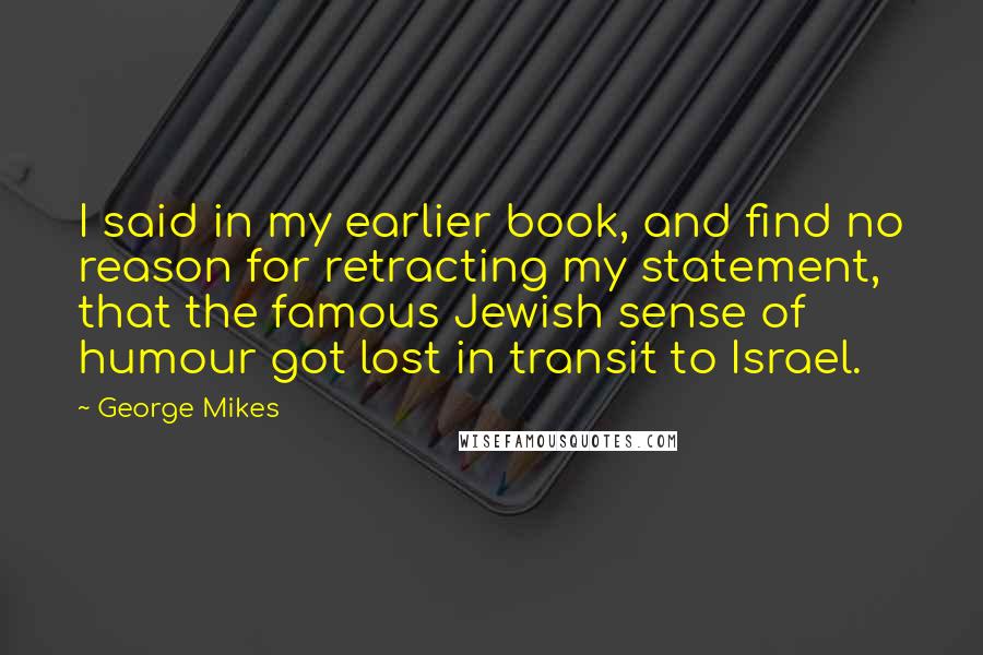 George Mikes Quotes: I said in my earlier book, and find no reason for retracting my statement, that the famous Jewish sense of humour got lost in transit to Israel.