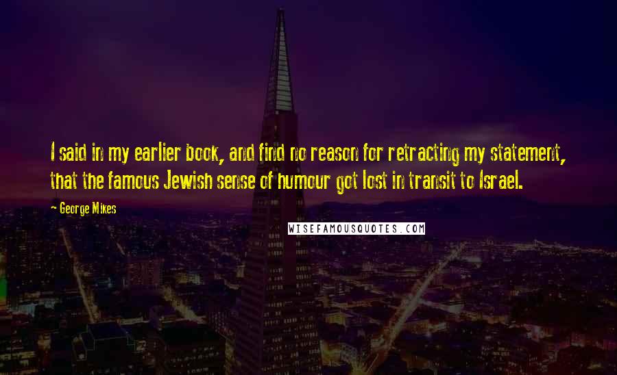 George Mikes Quotes: I said in my earlier book, and find no reason for retracting my statement, that the famous Jewish sense of humour got lost in transit to Israel.