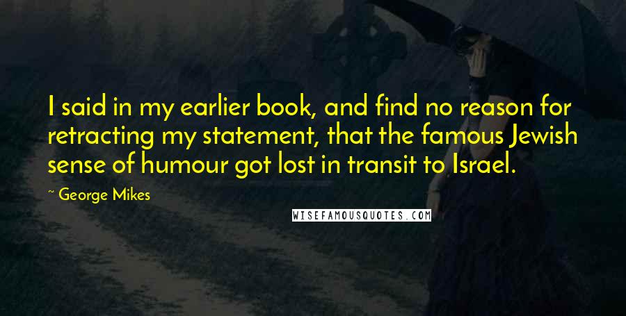 George Mikes Quotes: I said in my earlier book, and find no reason for retracting my statement, that the famous Jewish sense of humour got lost in transit to Israel.