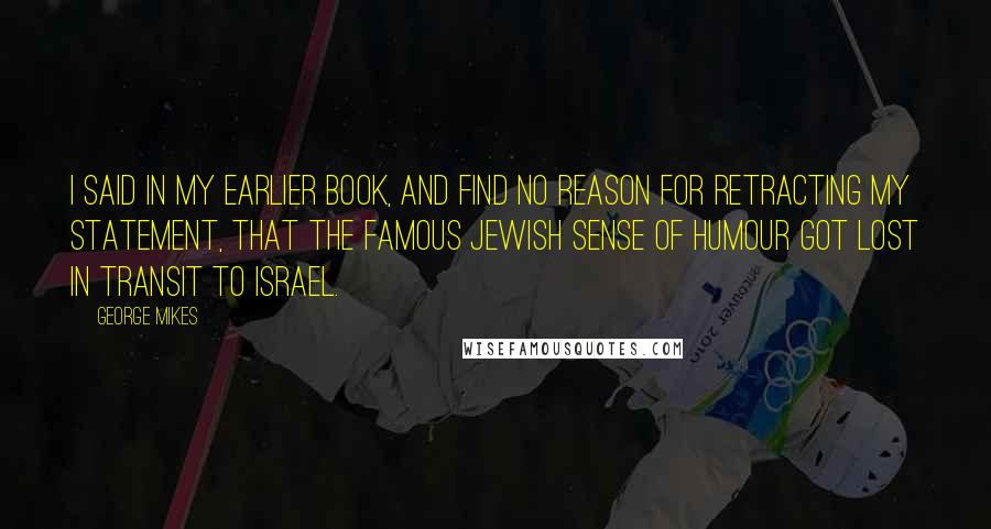 George Mikes Quotes: I said in my earlier book, and find no reason for retracting my statement, that the famous Jewish sense of humour got lost in transit to Israel.