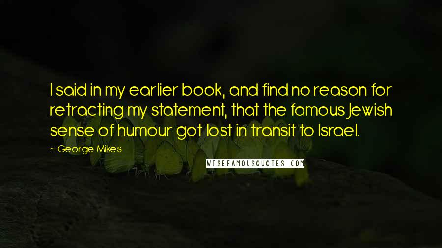 George Mikes Quotes: I said in my earlier book, and find no reason for retracting my statement, that the famous Jewish sense of humour got lost in transit to Israel.