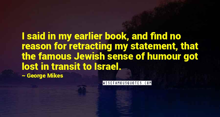 George Mikes Quotes: I said in my earlier book, and find no reason for retracting my statement, that the famous Jewish sense of humour got lost in transit to Israel.