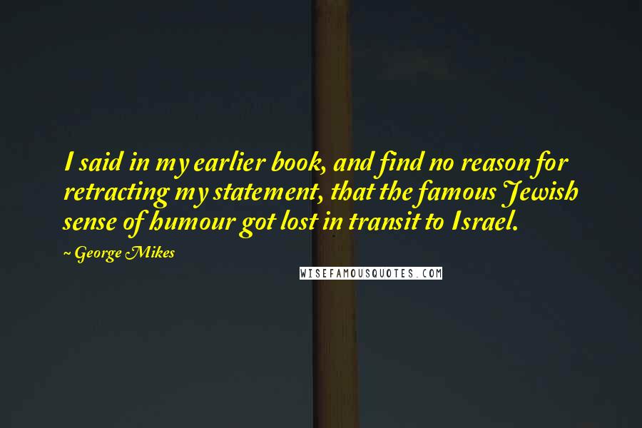 George Mikes Quotes: I said in my earlier book, and find no reason for retracting my statement, that the famous Jewish sense of humour got lost in transit to Israel.