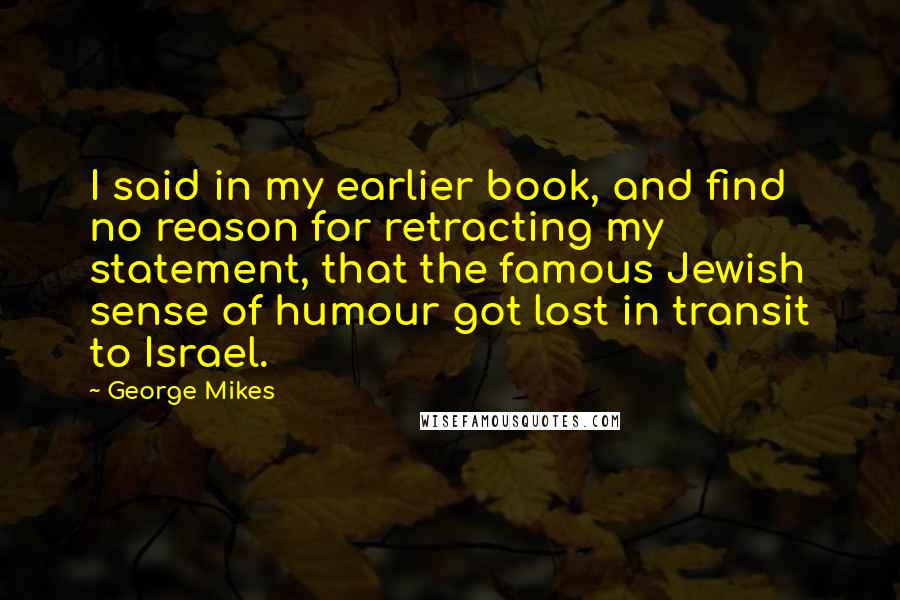 George Mikes Quotes: I said in my earlier book, and find no reason for retracting my statement, that the famous Jewish sense of humour got lost in transit to Israel.