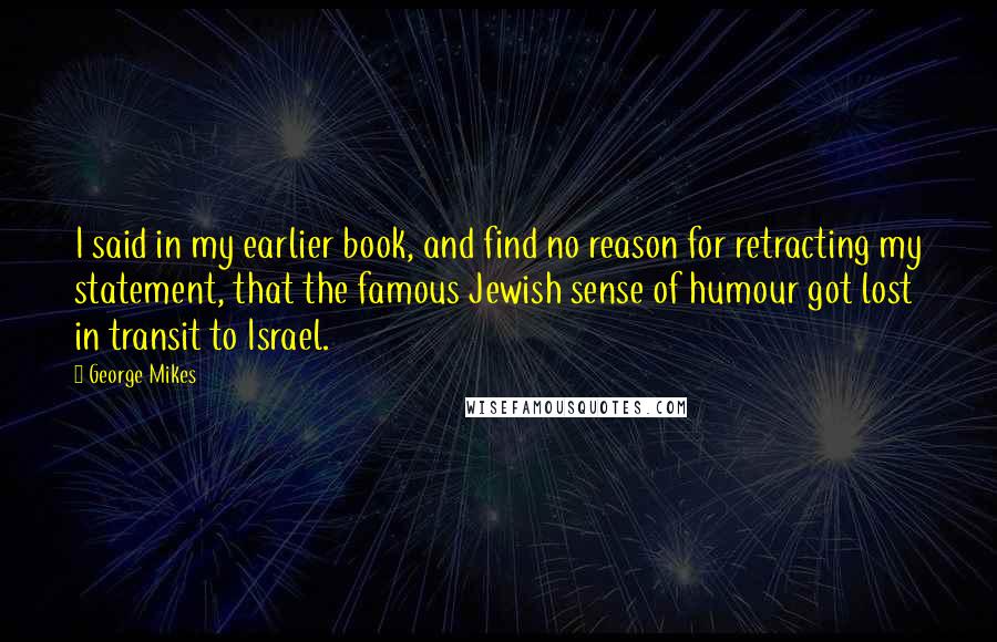 George Mikes Quotes: I said in my earlier book, and find no reason for retracting my statement, that the famous Jewish sense of humour got lost in transit to Israel.