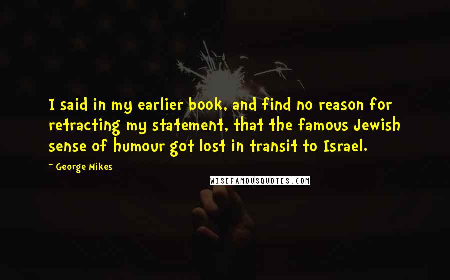 George Mikes Quotes: I said in my earlier book, and find no reason for retracting my statement, that the famous Jewish sense of humour got lost in transit to Israel.