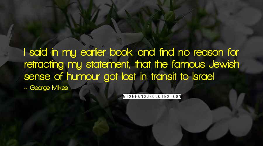 George Mikes Quotes: I said in my earlier book, and find no reason for retracting my statement, that the famous Jewish sense of humour got lost in transit to Israel.