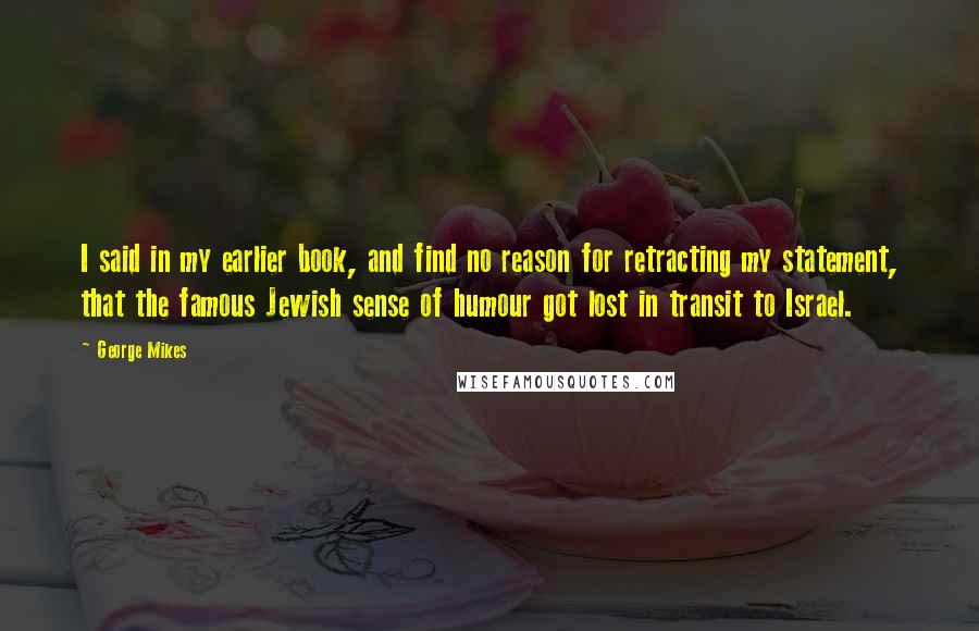 George Mikes Quotes: I said in my earlier book, and find no reason for retracting my statement, that the famous Jewish sense of humour got lost in transit to Israel.