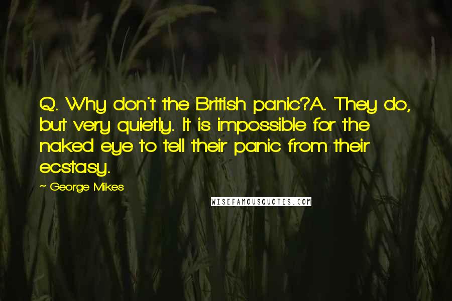 George Mikes Quotes: Q. Why don't the British panic?A. They do, but very quietly. It is impossible for the naked eye to tell their panic from their ecstasy.