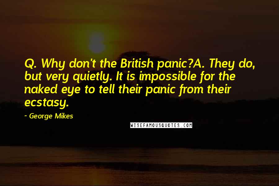 George Mikes Quotes: Q. Why don't the British panic?A. They do, but very quietly. It is impossible for the naked eye to tell their panic from their ecstasy.