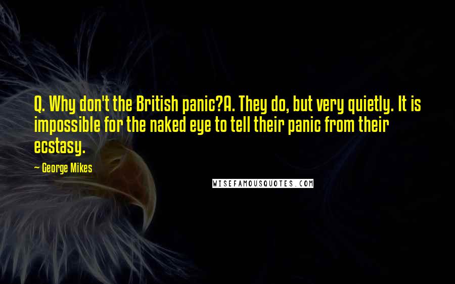 George Mikes Quotes: Q. Why don't the British panic?A. They do, but very quietly. It is impossible for the naked eye to tell their panic from their ecstasy.