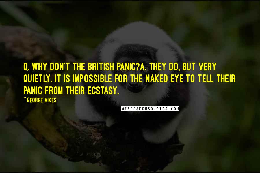 George Mikes Quotes: Q. Why don't the British panic?A. They do, but very quietly. It is impossible for the naked eye to tell their panic from their ecstasy.