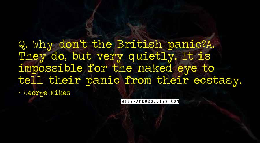 George Mikes Quotes: Q. Why don't the British panic?A. They do, but very quietly. It is impossible for the naked eye to tell their panic from their ecstasy.