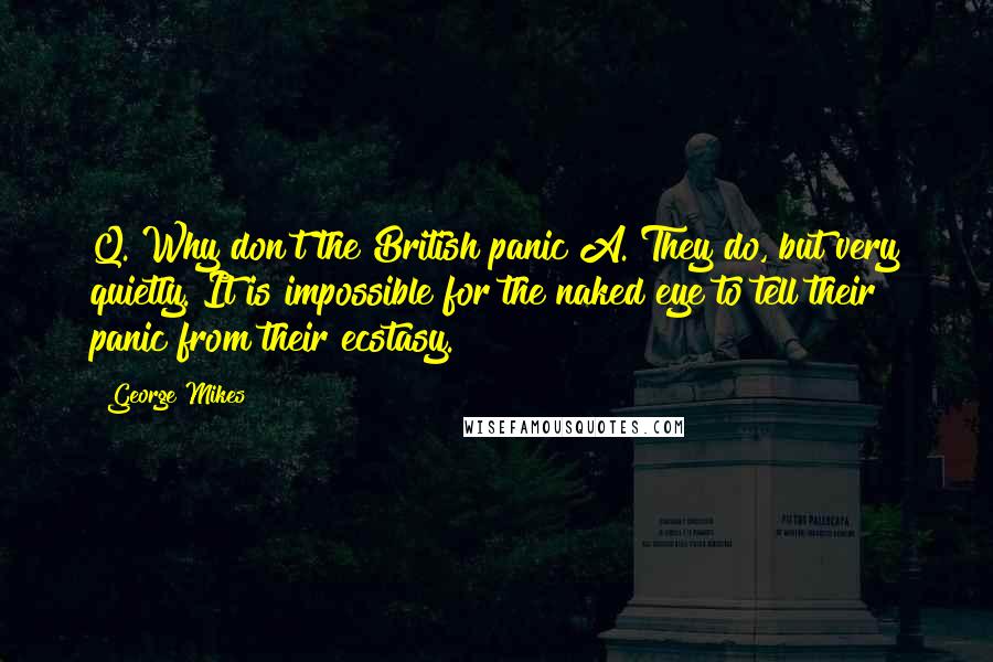 George Mikes Quotes: Q. Why don't the British panic?A. They do, but very quietly. It is impossible for the naked eye to tell their panic from their ecstasy.