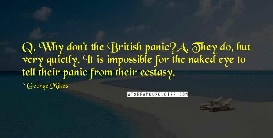 George Mikes Quotes: Q. Why don't the British panic?A. They do, but very quietly. It is impossible for the naked eye to tell their panic from their ecstasy.