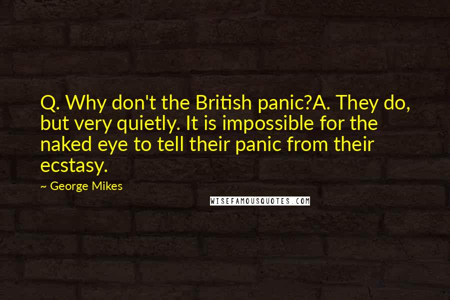 George Mikes Quotes: Q. Why don't the British panic?A. They do, but very quietly. It is impossible for the naked eye to tell their panic from their ecstasy.