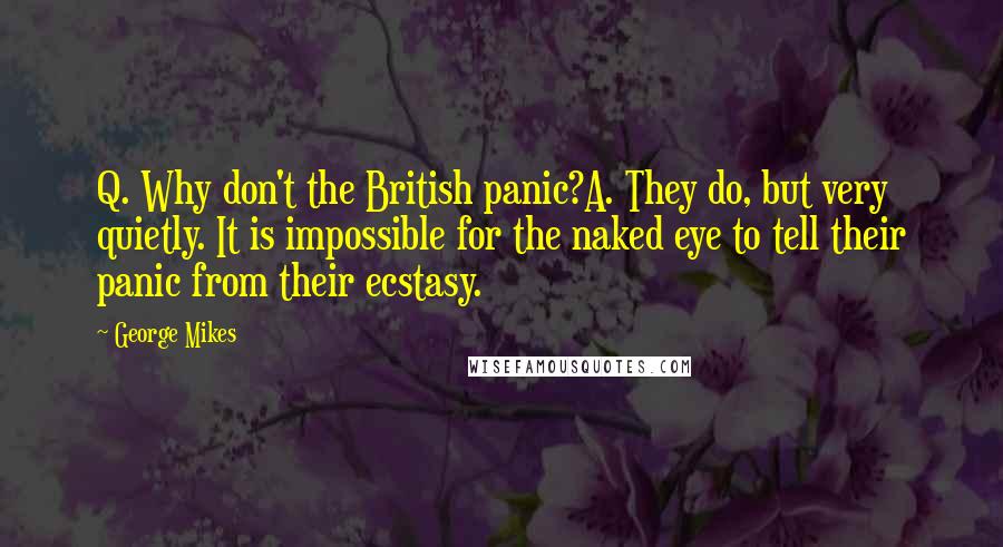 George Mikes Quotes: Q. Why don't the British panic?A. They do, but very quietly. It is impossible for the naked eye to tell their panic from their ecstasy.