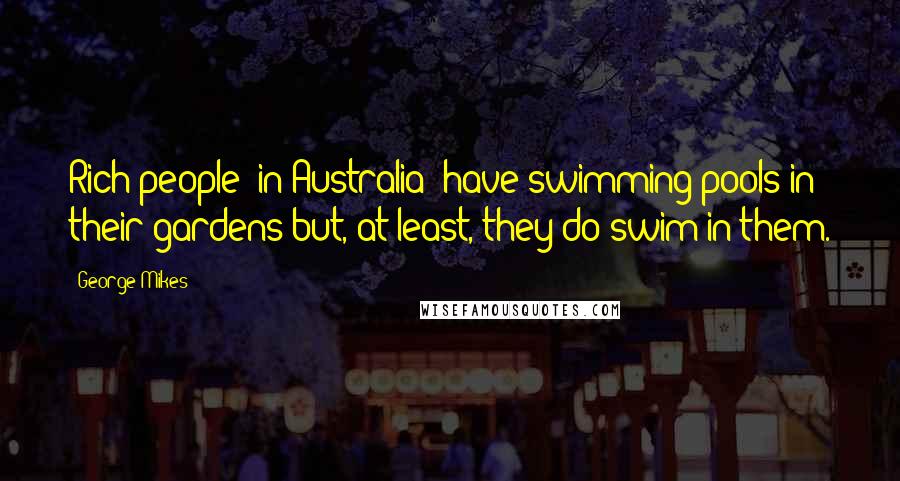 George Mikes Quotes: Rich people (in Australia) have swimming pools in their gardens but, at least, they do swim in them.