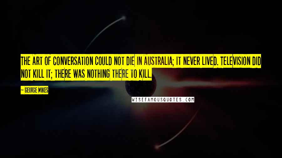 George Mikes Quotes: The Art of Conversation could not die in Australia; it never lived. Television did not kill it; there was nothing there to kill.