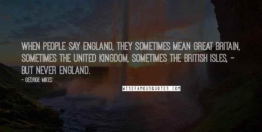 George Mikes Quotes: When people say England, they sometimes mean Great Britain, sometimes the United Kingdom, sometimes the British Isles, - but never England.