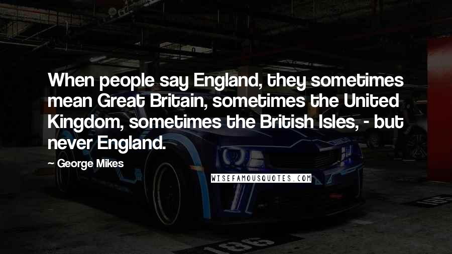 George Mikes Quotes: When people say England, they sometimes mean Great Britain, sometimes the United Kingdom, sometimes the British Isles, - but never England.