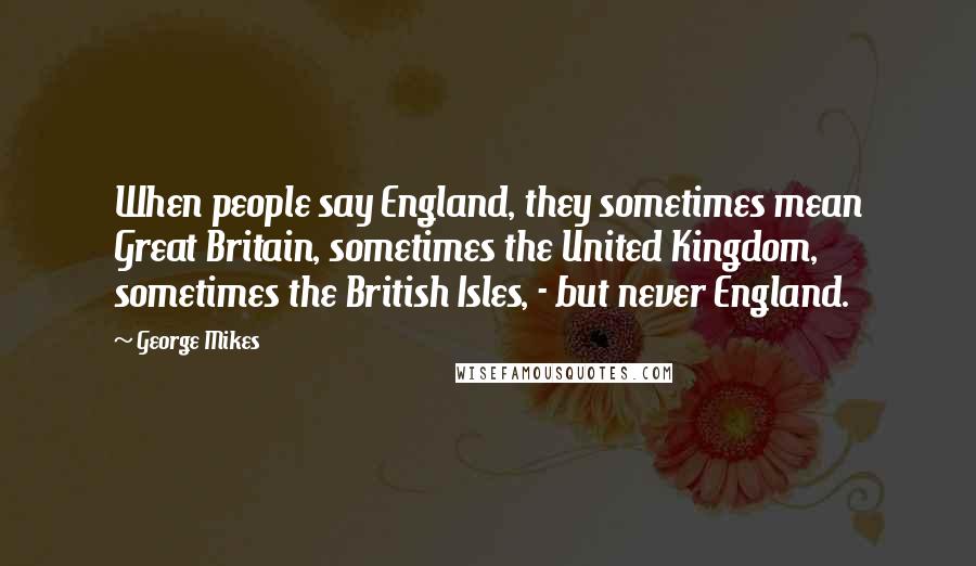 George Mikes Quotes: When people say England, they sometimes mean Great Britain, sometimes the United Kingdom, sometimes the British Isles, - but never England.