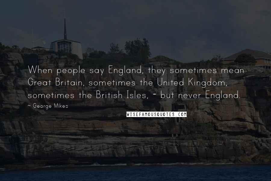 George Mikes Quotes: When people say England, they sometimes mean Great Britain, sometimes the United Kingdom, sometimes the British Isles, - but never England.