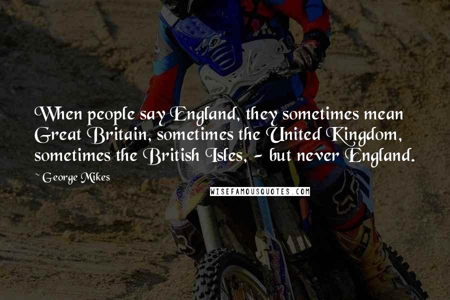 George Mikes Quotes: When people say England, they sometimes mean Great Britain, sometimes the United Kingdom, sometimes the British Isles, - but never England.