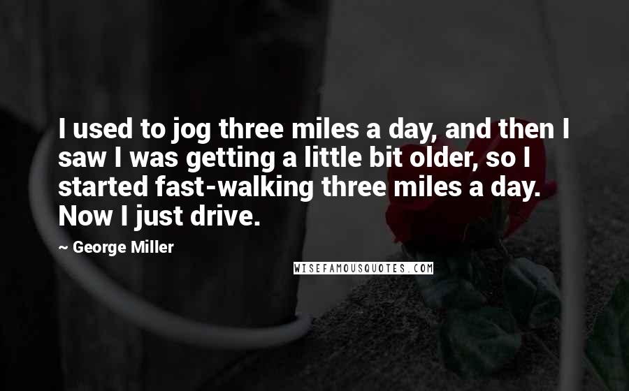 George Miller Quotes: I used to jog three miles a day, and then I saw I was getting a little bit older, so I started fast-walking three miles a day. Now I just drive.