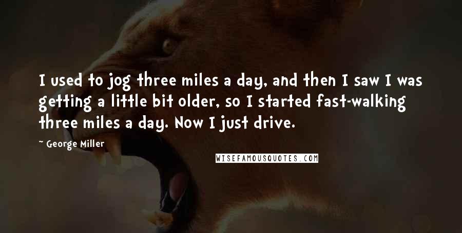 George Miller Quotes: I used to jog three miles a day, and then I saw I was getting a little bit older, so I started fast-walking three miles a day. Now I just drive.