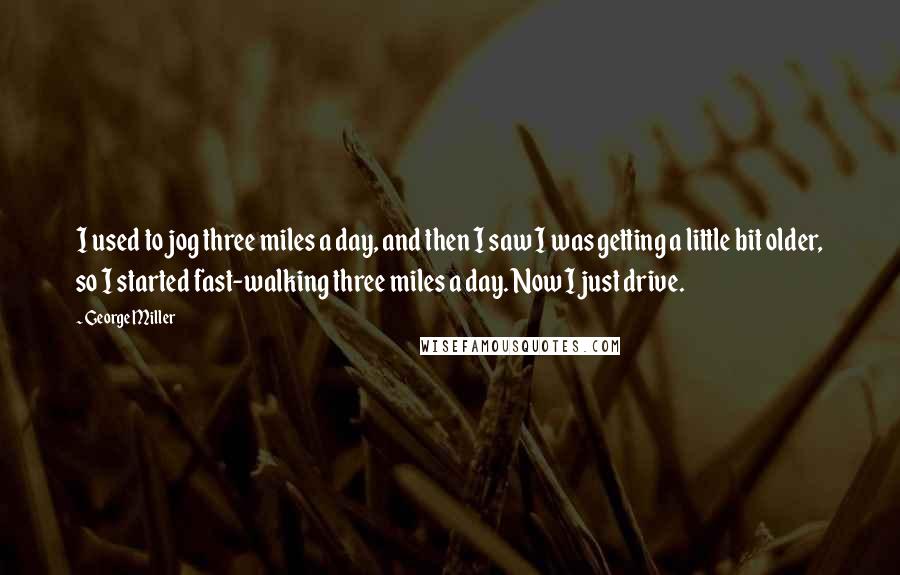 George Miller Quotes: I used to jog three miles a day, and then I saw I was getting a little bit older, so I started fast-walking three miles a day. Now I just drive.