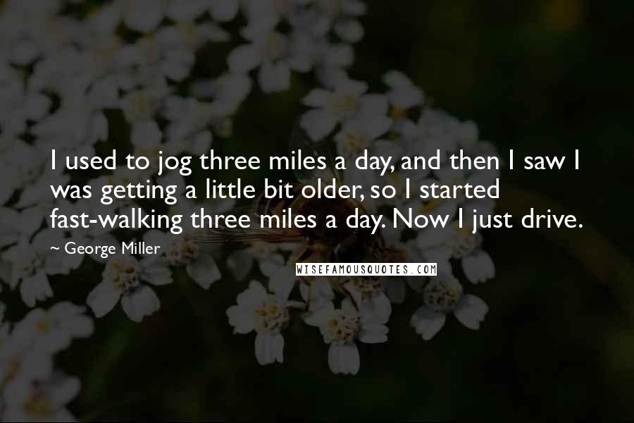 George Miller Quotes: I used to jog three miles a day, and then I saw I was getting a little bit older, so I started fast-walking three miles a day. Now I just drive.