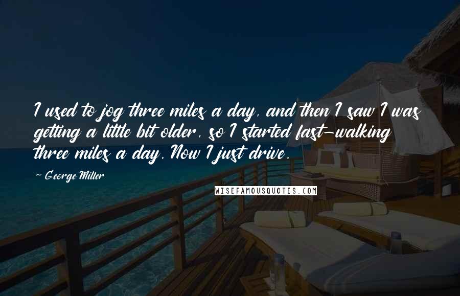 George Miller Quotes: I used to jog three miles a day, and then I saw I was getting a little bit older, so I started fast-walking three miles a day. Now I just drive.