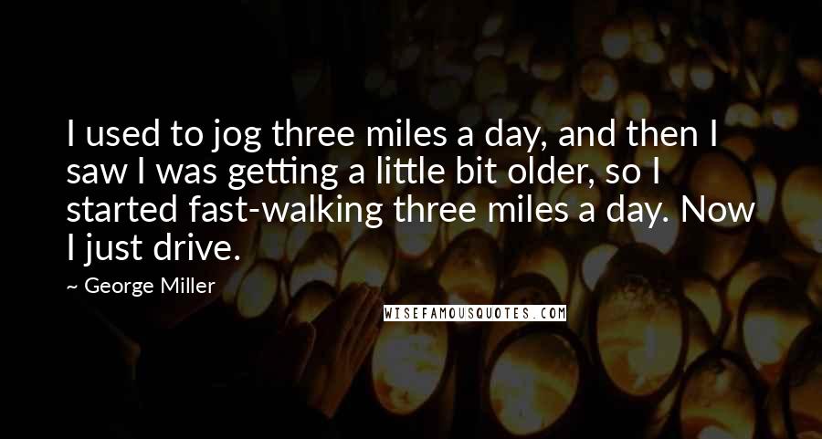 George Miller Quotes: I used to jog three miles a day, and then I saw I was getting a little bit older, so I started fast-walking three miles a day. Now I just drive.