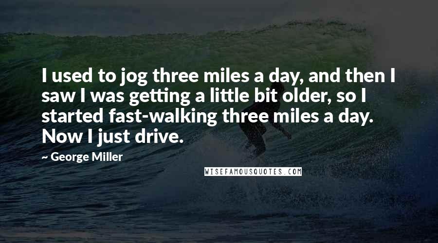 George Miller Quotes: I used to jog three miles a day, and then I saw I was getting a little bit older, so I started fast-walking three miles a day. Now I just drive.