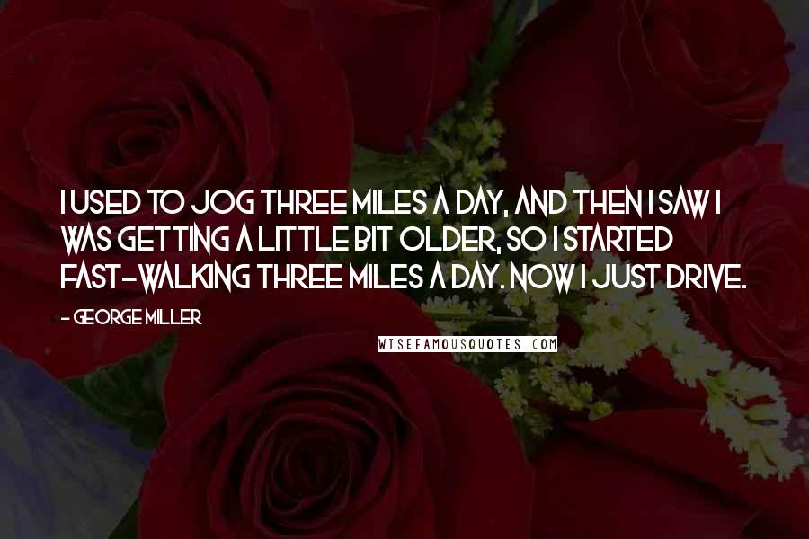 George Miller Quotes: I used to jog three miles a day, and then I saw I was getting a little bit older, so I started fast-walking three miles a day. Now I just drive.