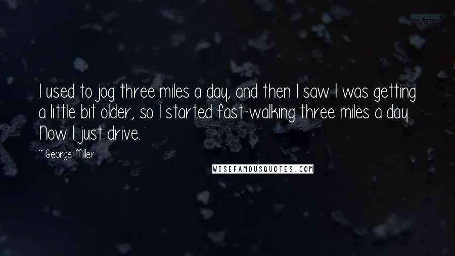 George Miller Quotes: I used to jog three miles a day, and then I saw I was getting a little bit older, so I started fast-walking three miles a day. Now I just drive.