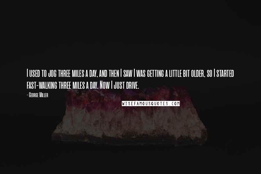 George Miller Quotes: I used to jog three miles a day, and then I saw I was getting a little bit older, so I started fast-walking three miles a day. Now I just drive.